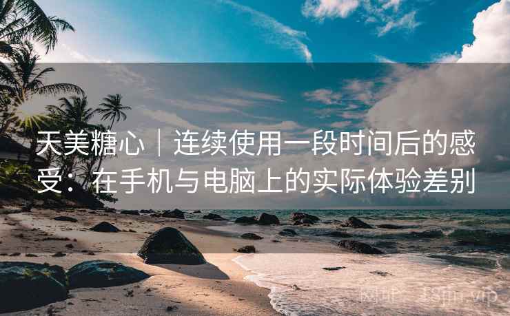 天美糖心|连续使用一段时间后的感受:在手机与电脑上的实际体验差别 天美糖心|连续使用一段时间后的感受:在手机与电脑上的实际体验差别