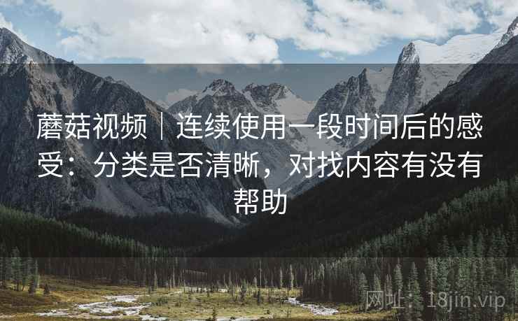 蘑菇视频|连续使用一段时间后的感受:分类是否清晰,对找内容有没有帮助 蘑菇视频|连续使用一段时间后的感受:分类是否清晰,对找内容有没有帮助