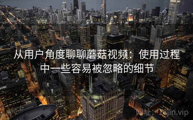 从用户角度聊聊蘑菇视频：使用过程中一些容易被忽略的细节