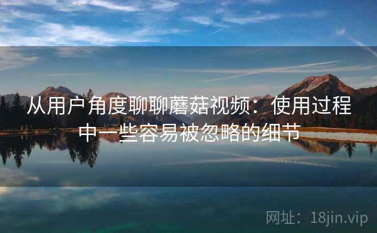 从用户角度聊聊蘑菇视频：使用过程中一些容易被忽略的细节