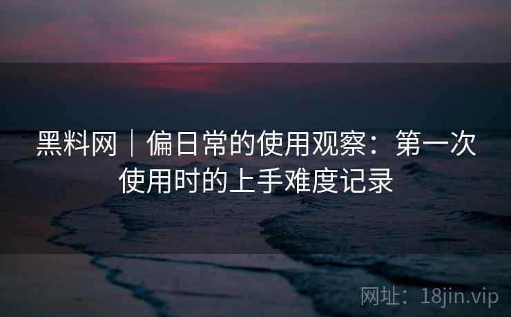 黑料网|偏日常的使用观察:第一次使用时的上手难度记录 黑料网|偏日常的使用观察:第一次使用时的上手难度记录