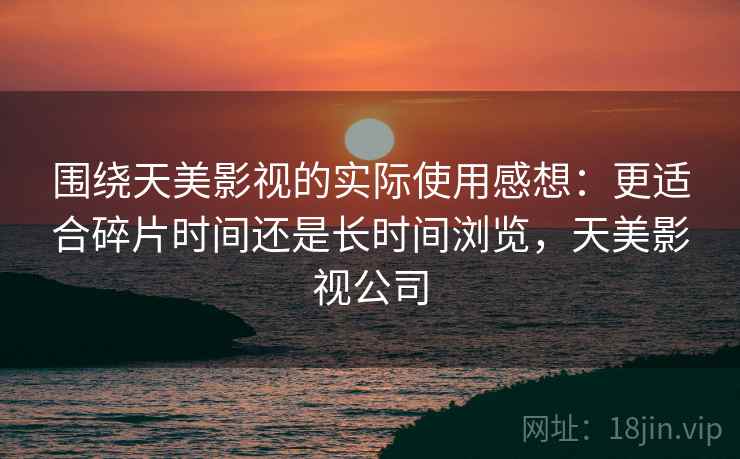 围绕天美影视的实际使用感想:更适合碎片时间还是长时间浏览,天美影视公司 围绕天美影视的实际使用感想:更适合碎片时间还是长时间浏览,天美影视公司