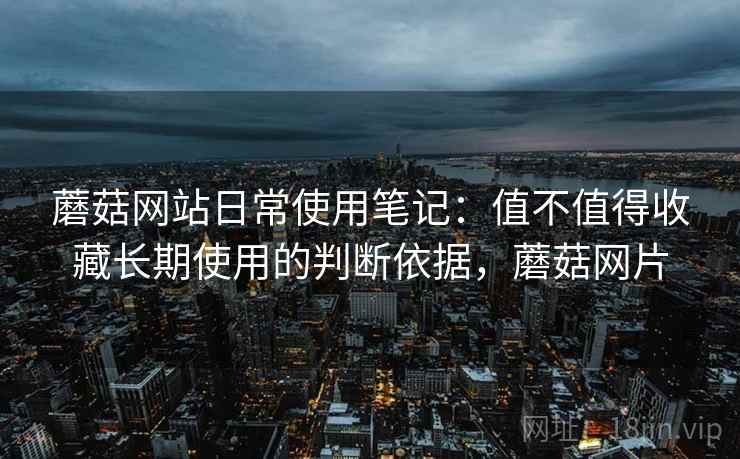 蘑菇网站日常使用笔记:值不值得收藏长期使用的判断依据,蘑菇网片 蘑菇网站日常使用笔记:值不值得收藏长期使用的判断依据,蘑菇网片