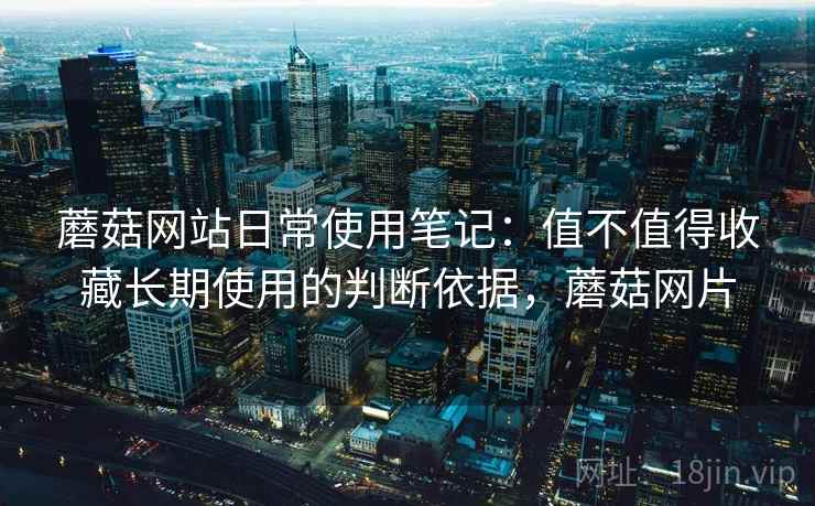 蘑菇网站日常使用笔记:值不值得收藏长期使用的判断依据,蘑菇网片 蘑菇网站日常使用笔记:值不值得收藏长期使用的判断依据,蘑菇网片