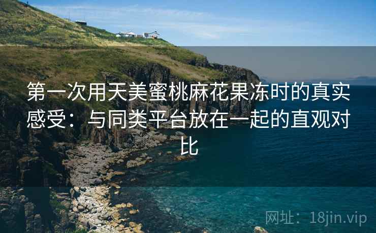 第一次用天美蜜桃麻花果冻时的真实感受:与同类平台放在一起的直观对比 第一次用天美蜜桃麻花果冻时的真实感受:与同类平台放在一起的直观对比