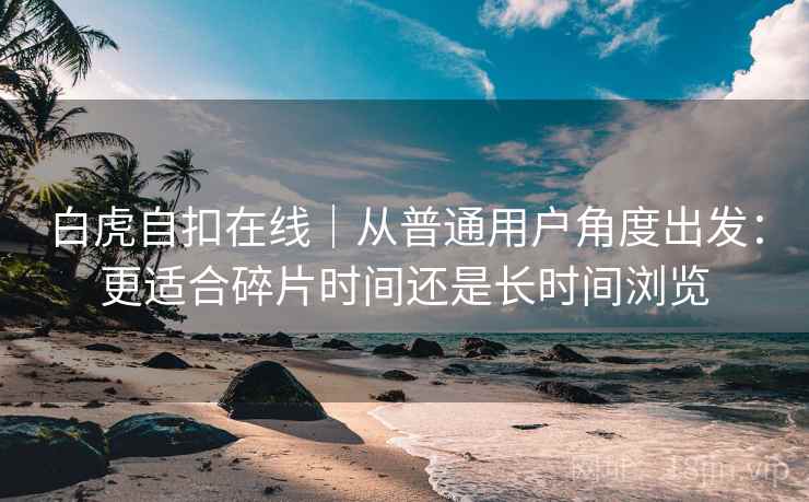 白虎自扣在线|从普通用户角度出发:更适合碎片时间还是长时间浏览 白虎自扣在线|从普通用户角度出发:更适合碎片时间还是长时间浏览