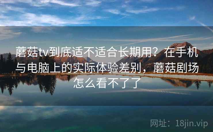 蘑菇tv到底适不适合长期用?在手机与电脑上的实际体验差别,蘑菇剧场怎么看不了了 蘑菇tv到底适不适合长期用?在手机与电脑上的实际体验差别,蘑菇剧场怎么看不了了