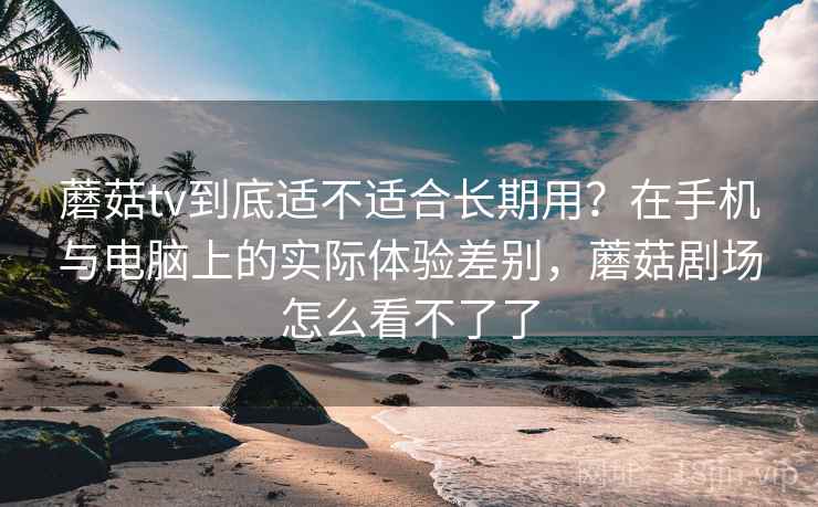 蘑菇tv到底适不适合长期用?在手机与电脑上的实际体验差别,蘑菇剧场怎么看不了了 蘑菇tv到底适不适合长期用?在手机与电脑上的实际体验差别,蘑菇剧场怎么看不了了