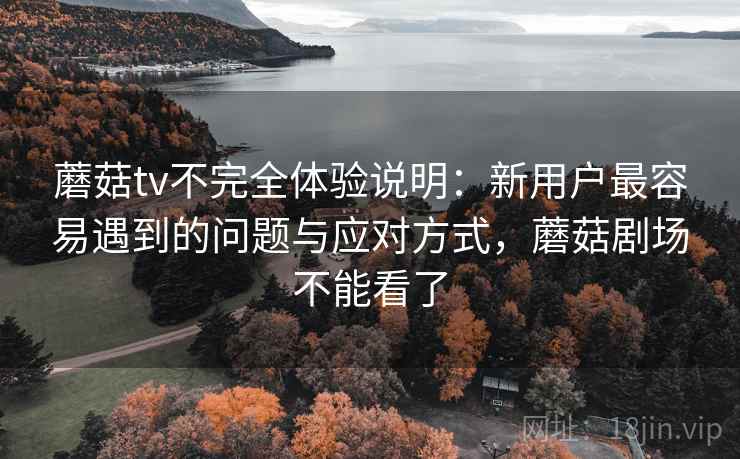 蘑菇tv不完全体验说明：新用户最容易遇到的问题与应对方式，蘑菇剧场不能看了