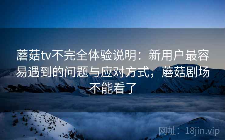 蘑菇tv不完全体验说明：新用户最容易遇到的问题与应对方式，蘑菇剧场不能看了