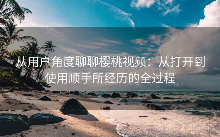 从用户角度聊聊樱桃视频：从打开到使用顺手所经历的全过程