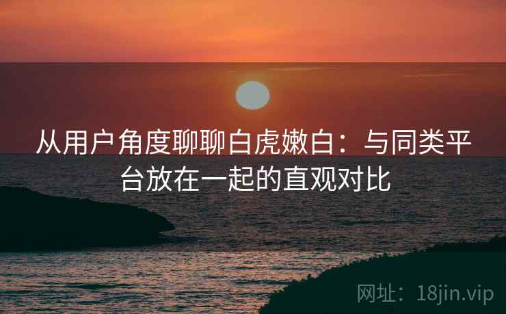 从用户角度聊聊白虎嫩白：与同类平台放在一起的直观对比