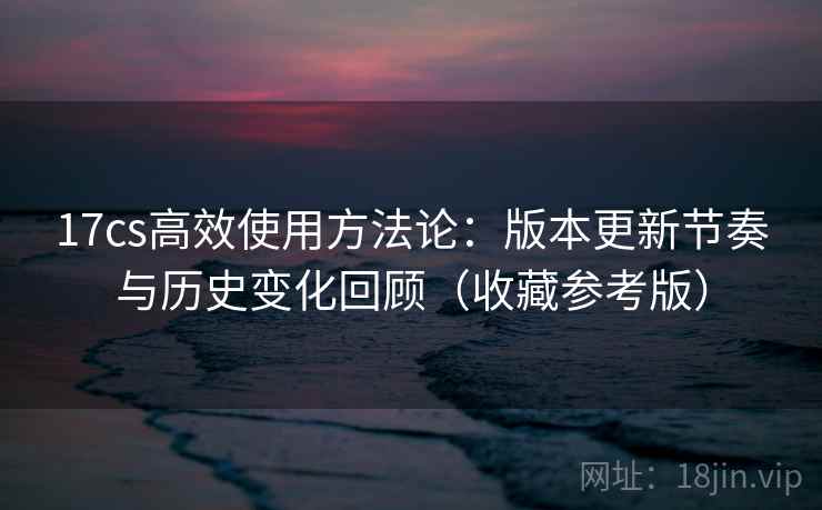 17cs高效使用方法论：版本更新节奏与历史变化回顾（收藏参考版）