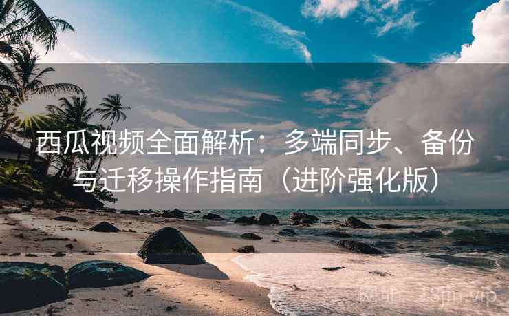 西瓜视频全面解析：多端同步、备份与迁移操作指南（进阶强化版）