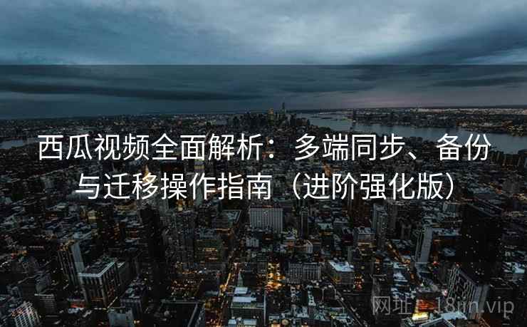 西瓜视频全面解析：多端同步、备份与迁移操作指南（进阶强化版）