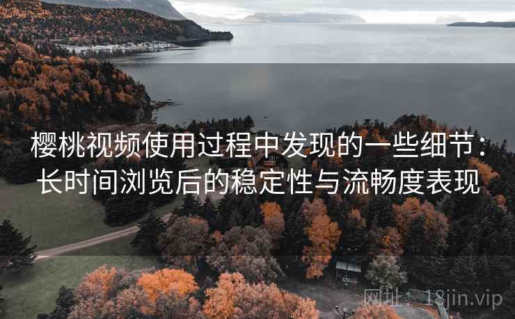 樱桃视频使用过程中发现的一些细节：长时间浏览后的稳定性与流畅度表现