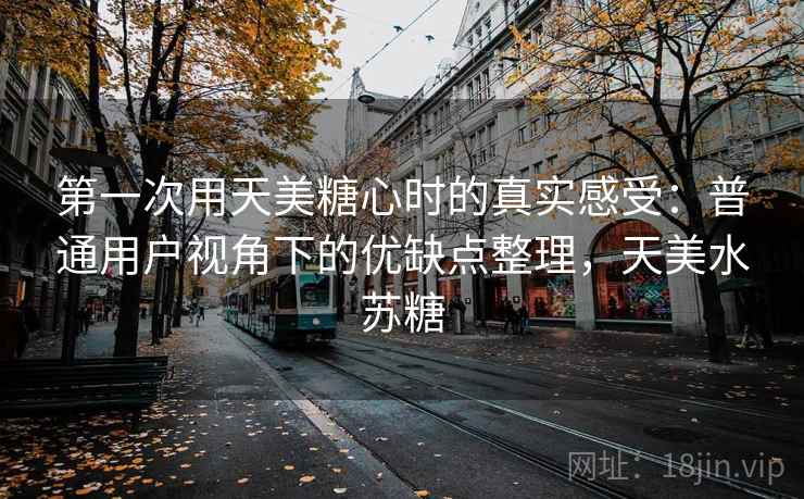第一次用天美糖心时的真实感受：普通用户视角下的优缺点整理，天美水苏糖