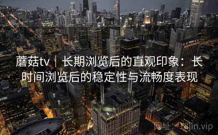 蘑菇tv|长期浏览后的直观印象:长时间浏览后的稳定性与流畅度表现 蘑菇tv|长期浏览后的直观印象:长时间浏览后的稳定性与流畅度表现