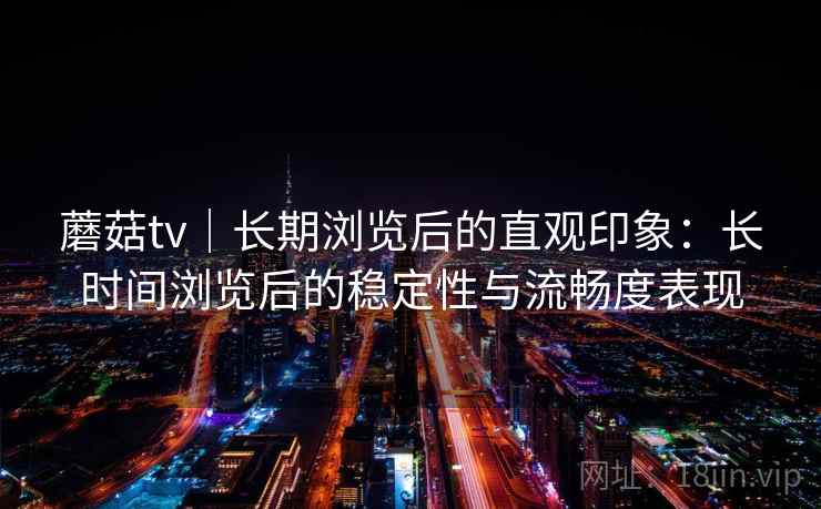 蘑菇tv|长期浏览后的直观印象:长时间浏览后的稳定性与流畅度表现 蘑菇tv|长期浏览后的直观印象:长时间浏览后的稳定性与流畅度表现