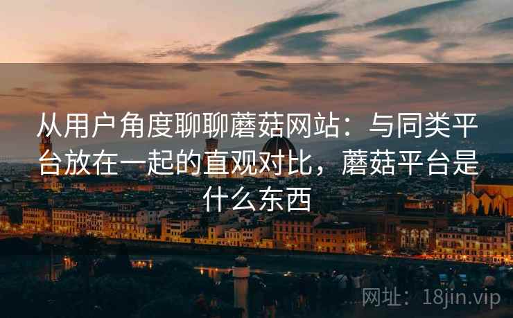 从用户角度聊聊蘑菇网站：与同类平台放在一起的直观对比，蘑菇平台是什么东西