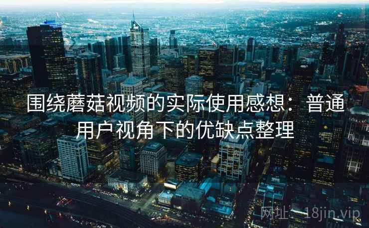 围绕蘑菇视频的实际使用感想：普通用户视角下的优缺点整理