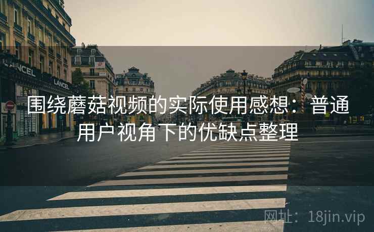围绕蘑菇视频的实际使用感想：普通用户视角下的优缺点整理