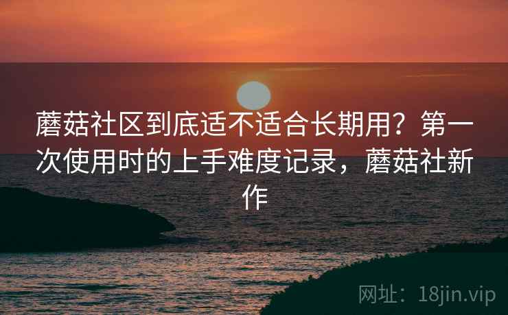 蘑菇社区到底适不适合长期用？第一次使用时的上手难度记录，蘑菇社新作