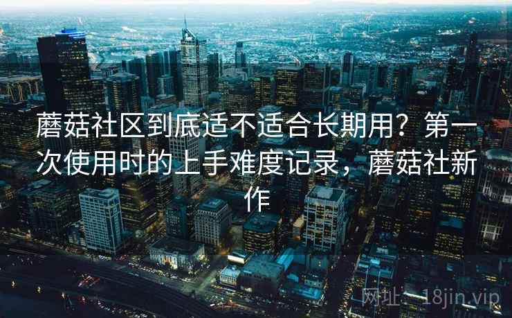 蘑菇社区到底适不适合长期用？第一次使用时的上手难度记录，蘑菇社新作