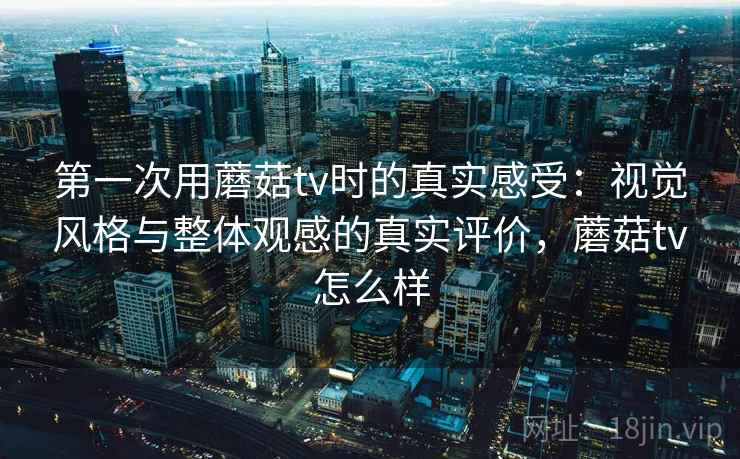 第一次用蘑菇tv时的真实感受：视觉风格与整体观感的真实评价，蘑菇tv怎么样