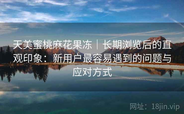 天美蜜桃麻花果冻｜长期浏览后的直观印象：新用户最容易遇到的问题与应对方式
