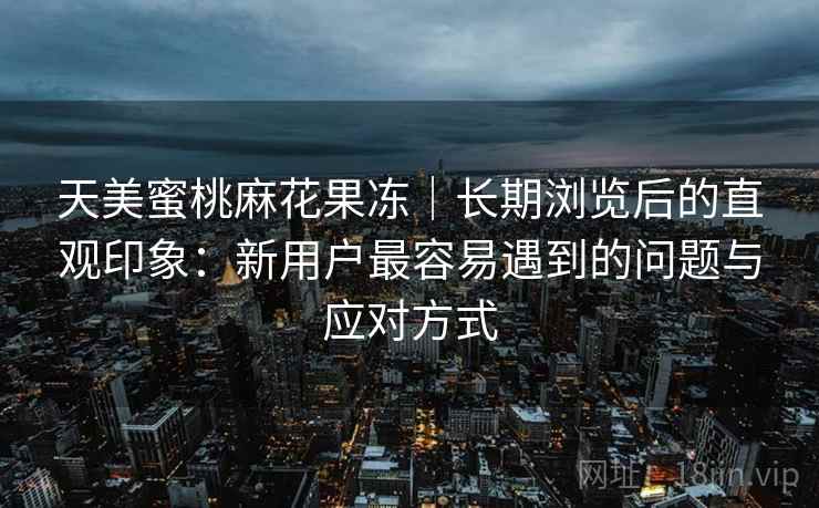 天美蜜桃麻花果冻｜长期浏览后的直观印象：新用户最容易遇到的问题与应对方式